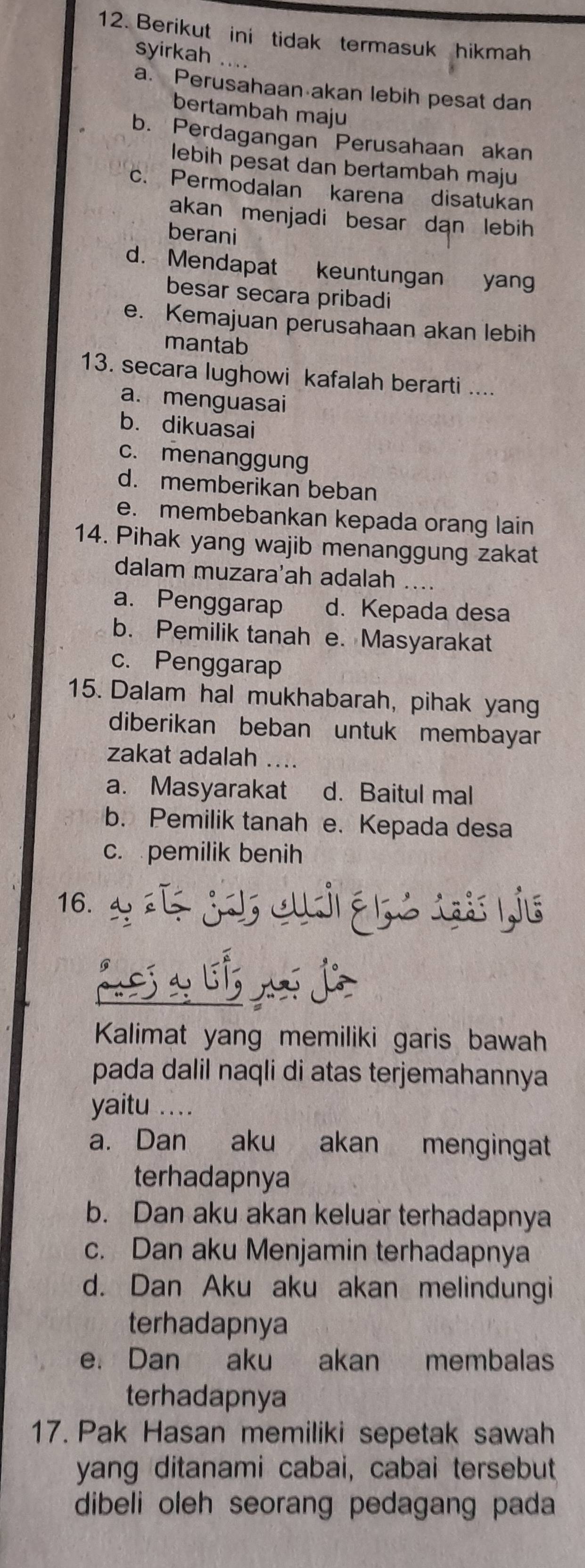 Berikut ini tidak termasuk hikmah
syirkah ....
a. Perusahaan akan lebih pesat dan
bertambah maju
b. Perdagangan Perusahaan akan
lebih pesat dan bertambah maju
c. Permodalan karena disatukan
akan menjadi besar dan lebih 
berani
d. Mendapat keuntungan yang
besar secara pribadi
e. Kemajuan perusahaan akan lebih
mantab
13. secara lughowi kafalah berarti ....
a. menguasai
b. dikuasai
c. menanggung
d. memberikan beban
e. membebankan kepada orang lain
14. Pihak yang wajib menanggung zakat
dalam muzara'ah adalah
a.Penggarap d. Kepada desa
b. Pemilik tanah e. Masyarakat
c. Penggarap
15. Dalam hal mukhabarah, pihak yang
diberikan beban untuk membayar
zakat adalah ....
a. Masyarakat d. Baitul mal
b. Pemilik tanah e. Kepada desa
c. pemilik benih
16. : ¿a, c é c 1j6
Kalimat yang memiliki garis bawah
pada dalil naqli di atas terjemahannya
yaitu ...
a. Dan aku akan mengingat
terhadapnya
b. Dan aku akan keluar terhadapnya
c. Dan aku Menjamin terhadapnya
d. Dan Aku aku akan melindungi
terhadapnya
e. Dan aku akan membalas
terhadapnya
17. Pak Hasan memiliki sepetak sawah
yang ditanami cabai, cabai tersebut
dibeli oleh seorang pedagang pada