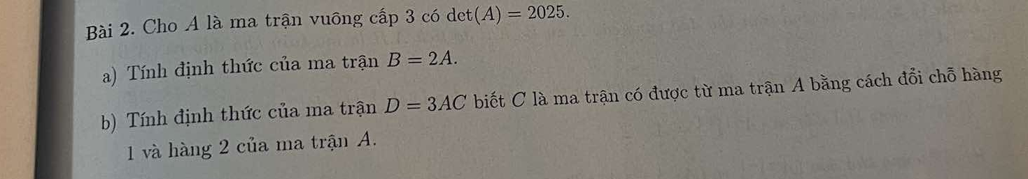 Cho A là ma trận vuông cấp 3 có det t(A)=2025. 
a) Tính định thức của ma trận B=2A. 
b) Tính định thức của ma trận D=3AC biết C là ma trận có được từ ma trận A bằng cách đổi chỗ hàng
1 và hàng 2 của ma trận A.