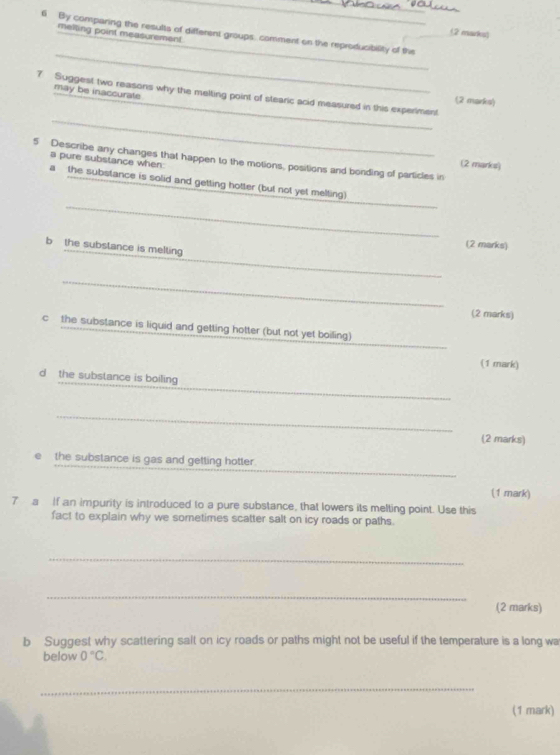 meiting point measurement 
(2 marks) 
_ 
6 By comparing the results of different groups. comment on the reproducibility of the 
_ 
may be inaccurate 
_ 
_ 
7 Suggest two reasons why the melting point of stearic acid measured in this experiment 
(2 marks) 
5 Describe any changes that happen to the motions, positions and bonding of particles in (2 marks) 
a pure substance when: 
_ 
a the substance is solid and getting hotter (but not yet melting) 
_ 
b the substance is melting 
(2 marks) 
_ 
_ 
(2 marks) 
_ 
c the substance is liquid and getting hotter (but not yet boiling) 
(1 mark) 
_ 
d the substance is boiling 
_ 
(2 marks) 
_ 
the substance is gas and getting hotter. 
(1 mark) 
7 a If an impurity is introduced to a pure substance, that lowers its melting point. Use this 
fact to explain why we sometimes scatter salt on icy roads or paths. 
_ 
_ 
(2 marks) 
b Suggest why scattering salt on icy roads or paths might not be useful if the temperature is a long wa 
below 0°C. 
_ 
(1 mark)