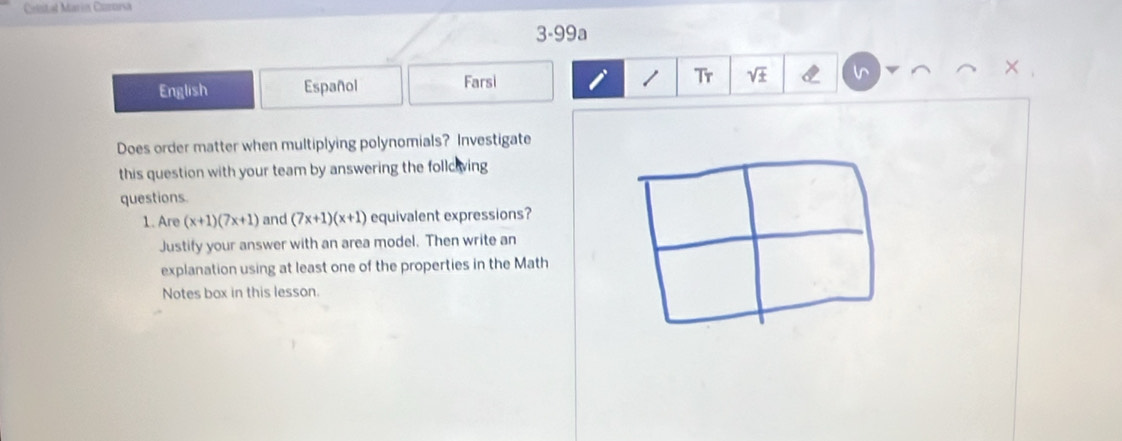 Cintal Marín Camorsa 
3-99a 
+ 
English Español Farsi 
1 Tr sqrt(± ) 
Does order matter when multiplying polynomials? Investigate 
this question with your team by answering the follciving 
questions. 
1. Are (x+1)(7x+1) and (7x+1)(x+1) equivalent expressions? 
Justify your answer with an area model. Then write an 
explanation using at least one of the properties in the Math 
Notes box in this lesson