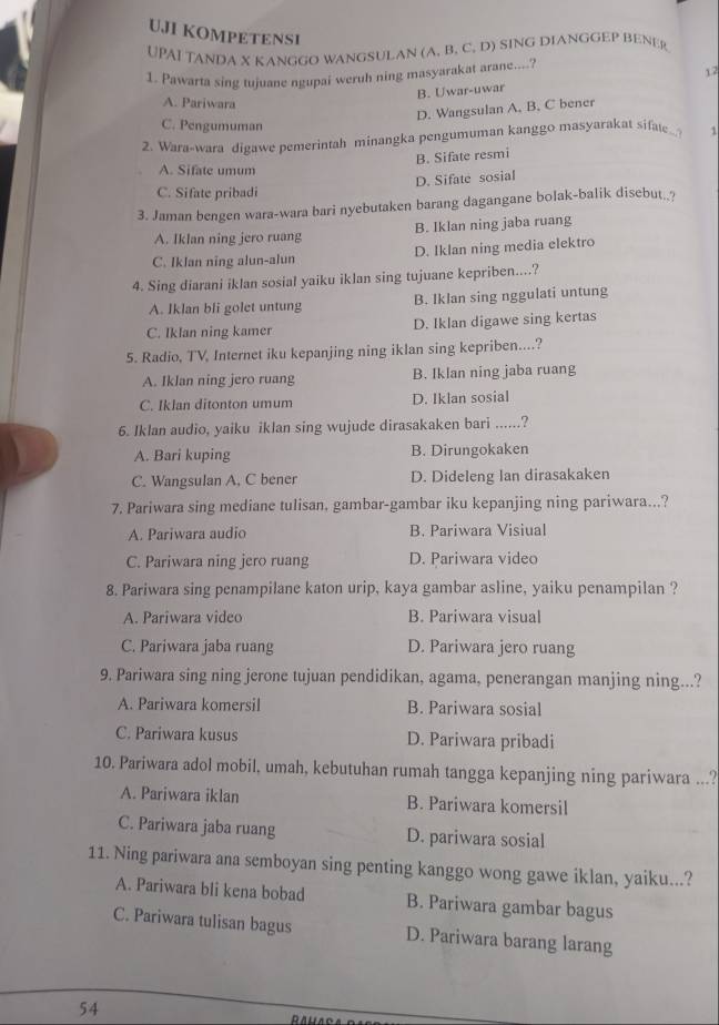 UJI KOMPETENSI
UPAI TANDA X KANGGO WANGSULAN (A. B. C. D) SING DIANGGEP BENER
1. Pawarta sing tujuane ngupai weruh ning masyarakat arane....?
B. Uwar-uwar 12
A. Pariwara
D. Wangsulan A. B. C bener
C. Pengumuman
2. Wara-wara digawe pemerintah minangka pengumuman kanggo masyarakat sifate. 1
B. Sifate resmi
A. Sifate umum
D. Sifate sosial
C. Sifate pribadi
3. Jaman bengen wara-wara bari nyebutaken barang dagangane bolak-balik disebut._?
A. Iklan ning jero ruang B. Iklan ning jaba ruang
C. Iklan ning alun-alun D. Iklan ning media elektro
4. Sing diarani iklan sosial yaiku iklan sing tujuane kepriben....?
A. Iklan bli golet untung B. Iklan sing nggulati untung
C. Iklan ning kamer D. Iklan digawe sing kertas
5. Radio, TV, Internet iku kepanjing ning iklan sing kepriben....?
A. Iklan ning jero ruang B. Iklan ning jaba ruang
C. Iklan ditonton umum D. Iklan sosial
6. Iklan audio, yaiku iklan sing wujude dirasakaken bari ......?
A. Bari kuping B. Dirungokaken
C. Wangsulan A, C bener D. Dideleng lan dirasakaken
7. Pariwara sing mediane tulisan, gambar-gambar iku kepanjing ning pariwara...?
A. Pariwara audio B. Pariwara Visiual
C. Pariwara ning jero ruang D. Pariwara video
8. Pariwara sing penampilane katon urip, kaya gambar asline, yaiku penampilan ?
A. Pariwara video B. Pariwara visual
C. Pariwara jaba ruang D. Pariwara jero ruang
9. Pariwara sing ning jerone tujuan pendidikan, agama, penerangan manjing ning...?
A. Pariwara komersil B. Pariwara sosial
C. Pariwara kusus D. Pariwara pribadi
10. Pariwara adol mobil, umah, kebutuhan rumah tangga kepanjing ning pariwara ...?
A. Pariwara iklan B. Pariwara komersil
C. Pariwara jaba ruang D. pariwara sosial
11. Ning pariwara ana semboyan sing penting kanggo wong gawe iklan, yaiku...?
A. Pariwara bli kena bobad B. Pariwara gambar bagus
C. Pariwara tulisan bagus D. Pariwara barang larang
54