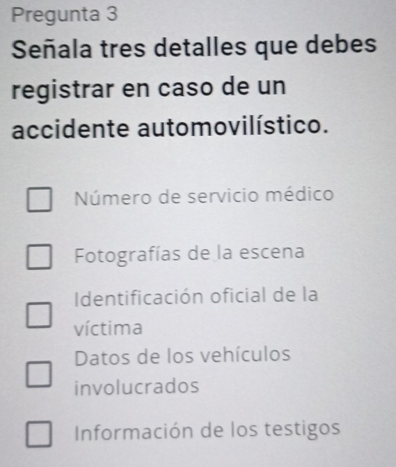 Pregunta 3
Señala tres detalles que debes
registrar en caso de un
accidente automovilístico.
Número de servicio médico
Fotografías de la escena
Identificación oficial de la
víctima
Datos de los vehículos
involucrados
Información de los testigos