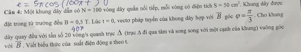 Một khung dây dẫn có N=100 vòng dây quấn nối tiếp, mỗi vòng có diện tích S=50cm^2. Khung dây được 
đặt trong từ trường đều B=0,5T. Lúc t=0 , vectơ pháp tuyến của khung dây hợp với vector B góc varphi = π /3 . Cho khung 
dây quay đều với tần số 20 vòng/s quanh trục △ (trục △ di qua tâm và song song với một cạnh của khung) vuông góc 
với vector B. Viết biểu thức của suất điện động e theo t.