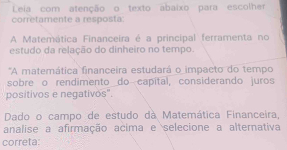 Leia com atenção o texto abaixo para escolher 
corretamente a resposta: 
A Matemática Financeira é a principal ferramenta no 
estudo da relação do dinheiro no tempo. 
'A matemática financeira estudará o impacto do tempo 
sobre o rendimento do capítal, considerando juros 
positivos e negativos”. 
Dado o campo de estudo dà Matemática Financeira, 
analise a afirmação acima e selecione a alternativa 
correta: