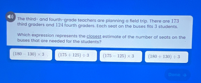 The third- and fourth-grade teachers are planning a field trip. There are 173
third graders and 124 fourth graders. Each seat on the buses fits 3 students.
Which expression represents the closest estimate of the number of seats on the
buses that are needed for the students?
(180-130)* 3 (175+125)/ 3 (175-125)* 3 (180+130)/ 3
Done