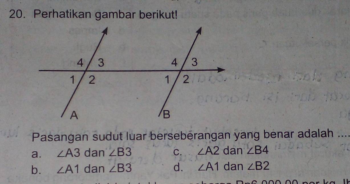 Perhatikan gambar berikut!
Pasangan sudut luar berseberangan yang benar adalah ..
a. ∠ A3 dan ∠ B3 C. ∠ A2 dan ∠ B4
b. ∠ A1 dan ∠ B3 d. ∠ A1 dan ∠ B2