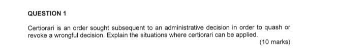 Certiorari is an order sought subsequent to an administrative decision in order to quash or 
revoke a wrongful decision. Explain the situations where certiorari can be applied. 
(10 marks)