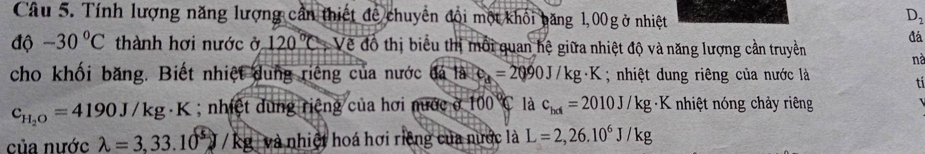 Tính lượng năng lượng cần thiết để chuyển đổi một khối băng 1,00 g ở nhiệt
D_2
đá 
dphi -30°C thành hơi nước ở 120°C : Về đô thị biểu thị mỗi quan hệ giữa nhiệt độ và năng lượng cần truyền 
nà 
cho khối băng. Biết nhiệt dung riêng của nước đá là e_d=2090J/kg· K; nhiệt dung riêng của nước là 
tí
c_H_2O=4190J/kg K; nhiệt dùng riệng của hơi nước ở 100° C là c_hdi=2010J/kg : K nhiệt nóng chảy riêng 
của nước lambda =3,33.10^5 / kg và nhiệt hoá hơi riêng của nước là L=2,26.10^6J/kg