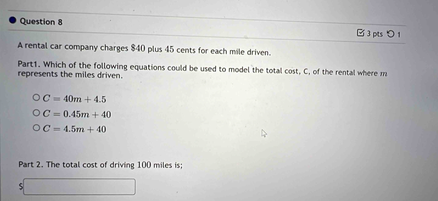 つ1
A rental car company charges $40 plus 45 cents for each mile driven.
Part1. Which of the following equations could be used to model the total cost, C, of the rental where m
represents the miles driven.
C=40m+4.5
C=0.45m+40
C=4.5m+40
Part 2. The total cost of driving 100 miles is;
S DB=