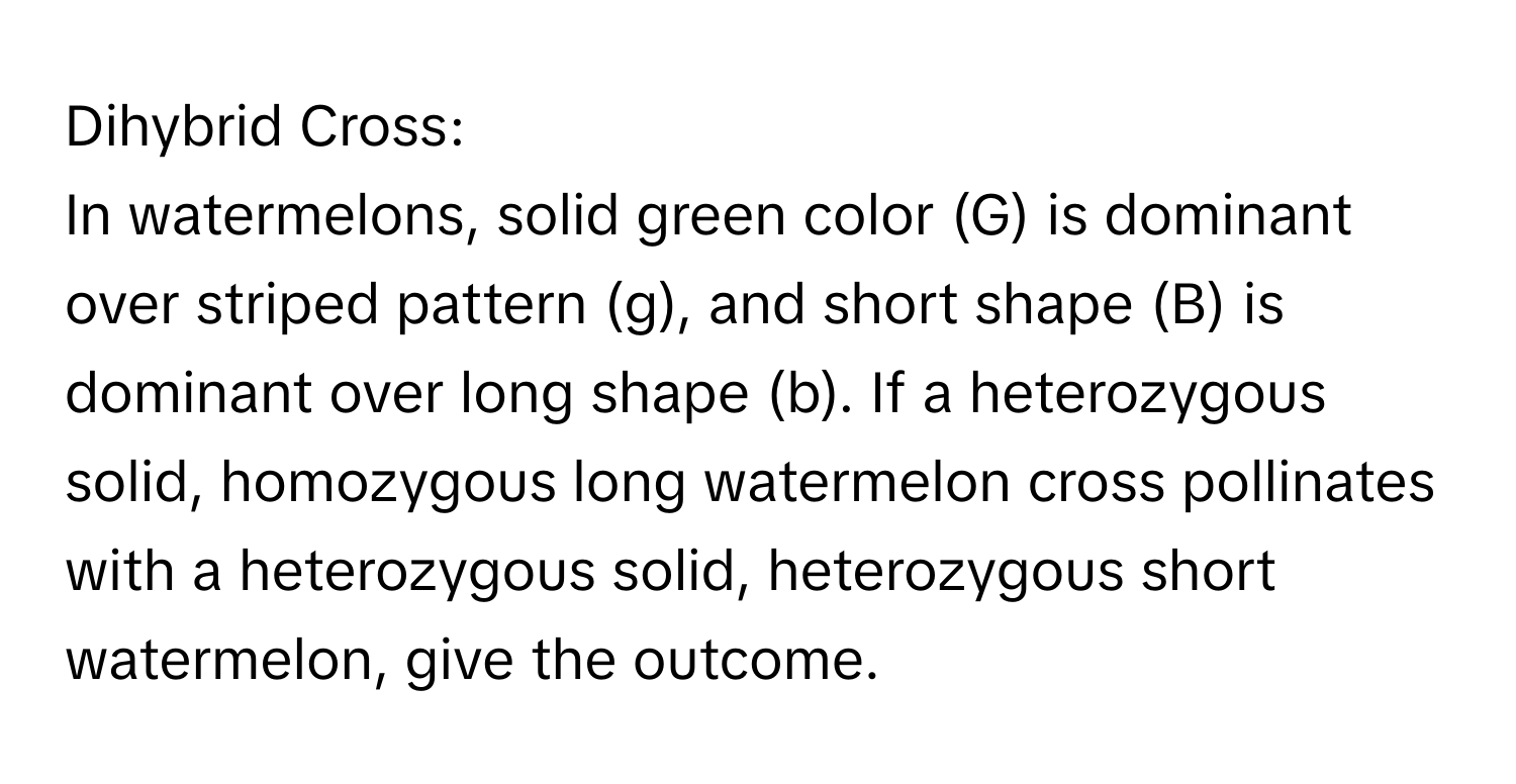 Dihybrid Cross:

In watermelons, solid green color (G) is dominant over striped pattern (g), and short shape (B) is dominant over long shape (b). If a heterozygous solid, homozygous long watermelon cross pollinates with a heterozygous solid, heterozygous short watermelon, give the outcome.