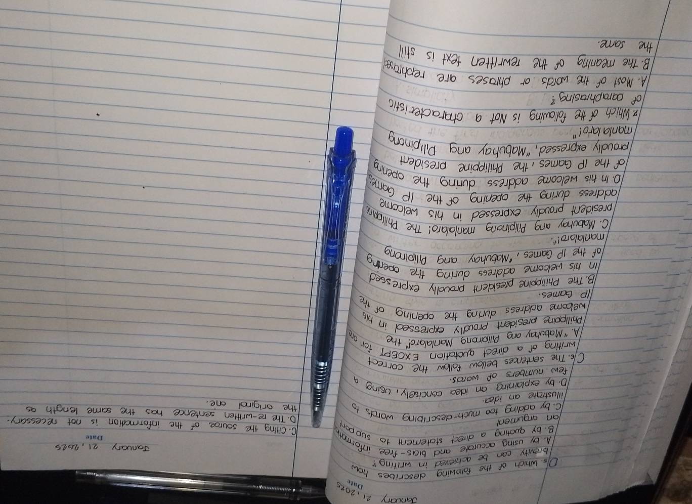 January 21,2015 Date
DIs. Which of the following describes how
brevity can be achieved in writing?
January 21, 2015
Date
A. by using accurate and bias-free informath C. Citing the source of the information is not necessary.
B. by quating a direct statement to suppor
an argument
D. The re-written sentence has the same length as
C. by adding too much-describing words to
the original one.
illustrate an idea.
10. by explaining an idea concisely, using a
few numbers of words.
C1s. The sentences bellow follow the correct
writing of a direct quotation EXCEPT for om
A. " Mabohay ang Pilipinong Manlalaro!" the
Phillppine president proudly expressed in his
welcome address during the opening of the
Ip Games
B. The Philippoine president proudly expressed
Iin his welcome address during the opening
of the IP Games, "Mabulay ang Dilioinong
(manlalaro! "
C. Mabuhay ang Pilipinong manlalaro! The Philoping
(president proudly expressed in his welcome
address during the opening of the Ip Games
10. In his welcome address during the opening
of the Ip Games, the Philippine president
broudly expressed, "Mabubay ang Dilpinong
manlalaro! "
4. Which of the following is Not a characteristic
of paraphrasing?
A. Most of the words or phrases are recohrased
B. The meaning of the rewritten text is still
the same.