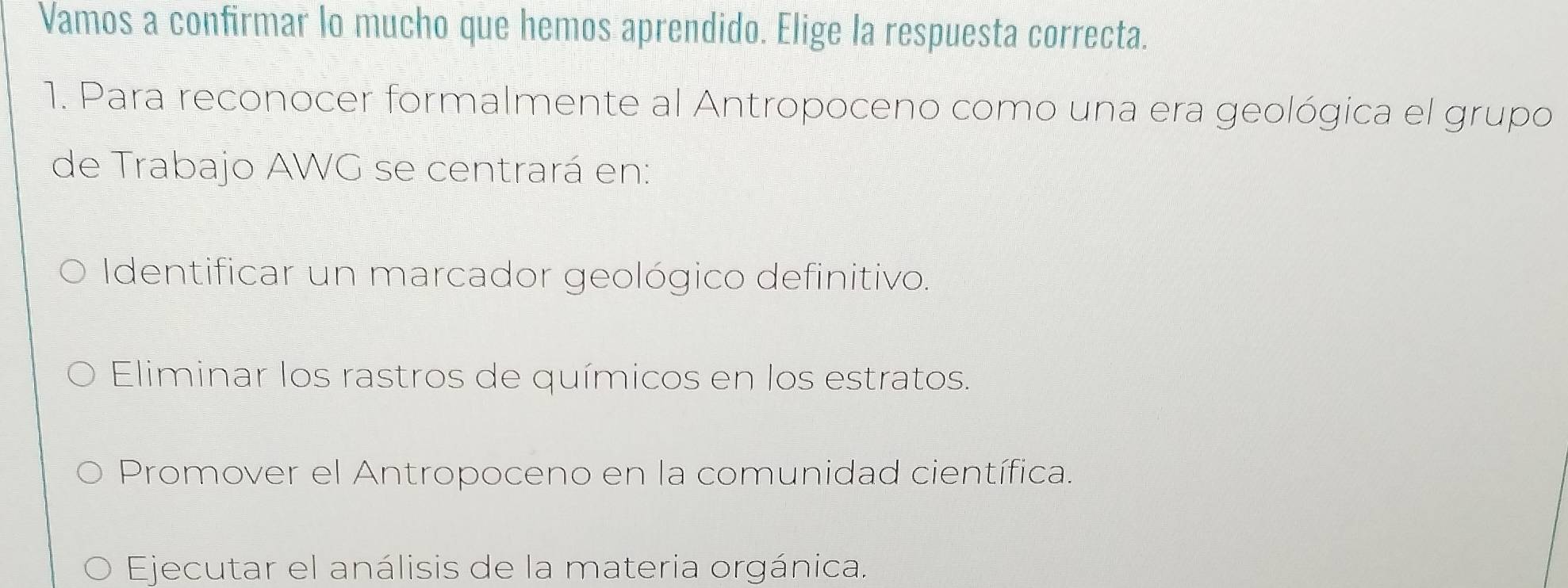 Vamos a confirmar lo mucho que hemos aprendido. Elige la respuesta correcta.
1. Para reconocer formalmente al Antropoceno como una era geológica el grupo
de Trabajo AWG se centrará en:
Identificar un marcador geológico definitivo.
Eliminar los rastros de químicos en los estratos.
Promover el Antropoceno en la comunidad científica.
Ejecutar el análisis de la materia orgánica.