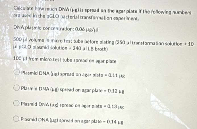 Caiculate how much DNA (μg) is spread on the agar plate if the following numbers
are used in the pGLO bacterial transformation experiment.
DNA plasmid concentration: 0.06 μg/μl
500 μl volume in micro test tube before plating (250 μl transformation solution + 10
μl pGLO plasmid solution + 240 μl LB broth)
100 μl from micro test tube spread on agar plate
Plasmid DNA (μg) spread on agar plate =0.11 | ug
Plasmid DNA (μg) spread on agar plate =0.12mu g
Plasmid DNA (μg) spread on agar plate =0.13mu g
Plasmid DNA (μg) spread on agar plate =0.14mu g