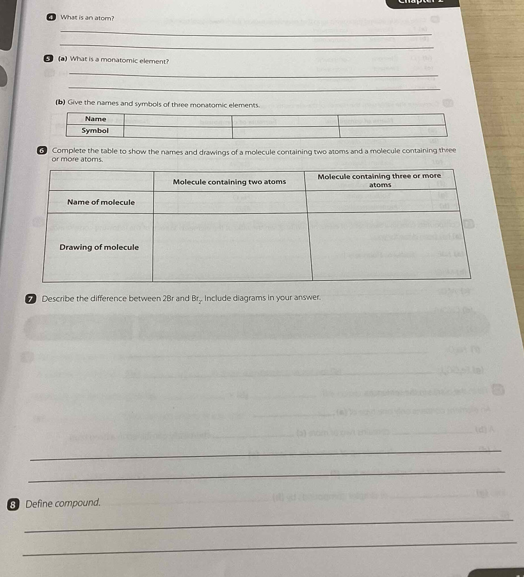What is an atom? 
_ 
_ 
⑤ (a) What is a monatomic element? 
_ 
_ 
(b) Give the names and symbols of three monatomic elements. 
6 Complete the table to show the names and drawings of a molecule containing two atoms and a molecule containing three 
or more atoms. 
7 Describe the difference between 2Br and . Include diagrams in your answer.
Br_2. 
_ 
_ 
_ 
8 Define compound. 
_ 
_