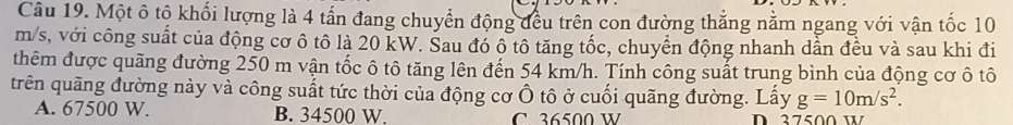 Một ô tộ khối lượng là 4 tấn đang chuyển động đều trên con đường thắng nằm ngang với vận tốc 10
m/s, với công suất của động cơ ô tô là 20 kW. Sau đó ô tô tăng tốc, chuyển động nhanh dần đều và sau khi đi
thêm được quãng đường 250 m vận tốc ô tô tăng lên đến 54 km/h. Tính công suất trung bình của động cơ ô tô
trên quãng đường này và công suất tức thời của động cơ Ô tô ở cuối quãng đường. Lấy g=10m/s^2.
A. 67500 W. B. 34500 W. C 36500 W D 37500w