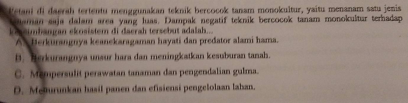 Detani di daerah tertentu menggunakan teknik bercocok tanam monokultur, yaitu menanam satu jenis
ahaman saja dalam area yang luas. Dampak negatif teknik bercocok tanam monokultur terhadap
keseimbangan ekosistem di daerah tersebut adalah...
A. Herkurangnya keanekaragaman hayati dan predator alami hama.
B. Berkurangnya unsur hara dan meningkatkan kesuburan tanah.
C. Mempersulit perawatan tanaman dan pengendalian gulma.
D. Meaurunkan hasil panen dan efisiensi pengelolaan lahan.