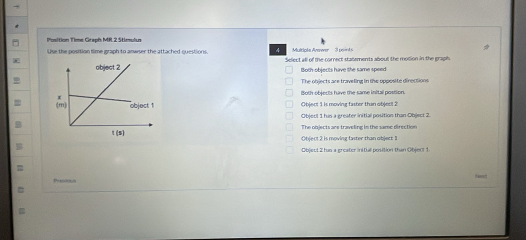 Position Time Graph MR 2 Stimulus
4
Use the position time graph to anwser the attached questions. Multiple Answer 3 points
Select all of the correct statements about the motion in the graph.
Both objects have the same speed
The objects are traveling in the opposite directions
Both objects have the same inital postion.
Object 1 is moving faster than object 2
Object 1 has a greater initial position than Object 2.
The objects are traveling in the same direction
Object 2 is moving faster than object 1
Object 2 has a greater initial position than Object 1.
Nst
Presitious