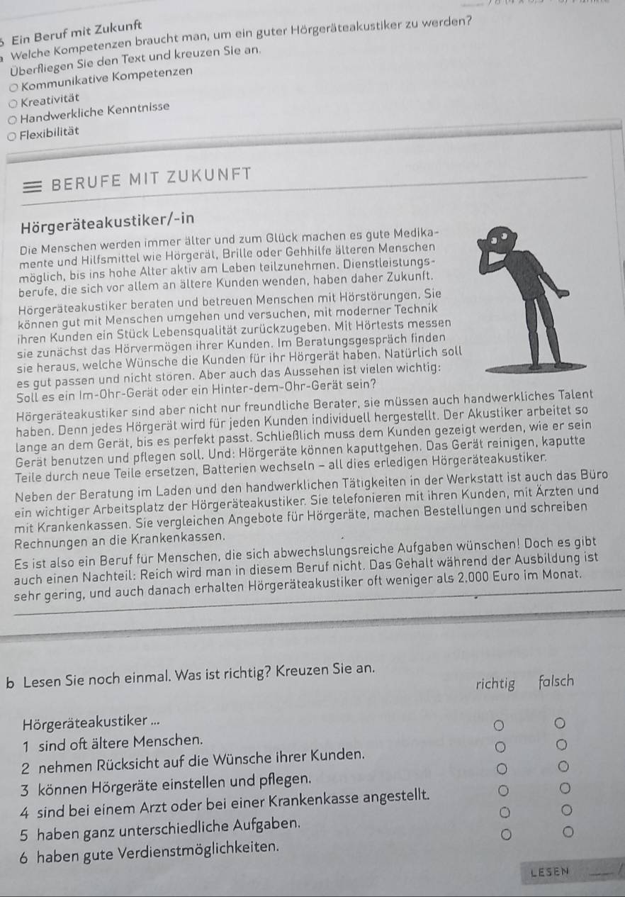 Ein Beruf mit Zukunft
Welche Kompetenzen braucht man, um ein guter Hörgeräteakustiker zu werden?
Überfliegen Sie den Text und kreuzen Sie an.
Kommunikative Kompetenzen
Kreativität
Handwerkliche Kenntnisse
Flexibilität
BERUFE MIT ZUKUNFT
Hörgeräteakustiker/-in
Die Menschen werden immer älter und zum Glück machen es gute Medika-
mente und Hilfsmittel wie Hörgeräl, Brille oder Gehhilfe älteren Menschen
möglich, bis ins hohe Alter aktiv am Leben teilzunehmen. Dienstleistungs-
berufe, die sich vor allem an ältere Kunden wenden, haben daher Zukunft.
Hörgeräteakustiker beraten und betreuen Menschen mit Hörstörungen. Sie
können gut mit Menschen umgehen und versuchen, mit moderner Technik
ihren Kunden ein Stück Lebensqualität zurückzugeben. Mit Hörtests messen
sie zunächst das Hörvermögen ihrer Kunden. Im Beratungsgespräch finden
sie heraus, welche Wünsche die Kunden für ihr Hörgerät haben. Natürlich soll
es gut passen und nicht stören. Aber auch das Aussehen ist vielen wichtig:
Soll es ein Im-Ohr-Gerät oder ein Hinter-dem-Ohr-Gerät sein?
Hörgeräteakustiker sind aber nicht nur freundliche Berater, sie müssen auch handwerkliches Talent
haben. Denn jedes Hörgerät wird für jeden Kunden individuell hergestellt. Der Akustiker arbeitet so
lange an dem Gerät, bis es perfekt passt. Schließlich muss dem Kunden gezeigt werden, wie er sein
Gerät benutzen und pflegen soll. Und: Hörgeräte können kaputtgehen. Das Gerät reinigen, kaputte
Teile durch neue Teile ersetzen, Batterien wechseln - all dies erledigen Hörgeräteakustiker.
Neben der Beratung im Laden und den handwerklichen Tätigkeiten in der Werkstatt ist auch das Büro
ein wichtiger Arbeitsplatz der Hörgeräteakustiker. Sie telefonieren mit ihren Kunden, mit Ärzten und
mit Krankenkassen. Sie vergleichen Angebote für Hörgeräte, machen Bestellungen und schreiben
Rechnungen an die Krankenkassen.
Es ist also ein Beruf für Menschen, die sich abwechslungsreiche Aufgaben wünschen! Doch es gibt
auch einen Nachteil: Reich wird man in diesem Beruf nicht. Das Gehalt während der Ausbildung ist
sehr gering, und auch danach erhalten Hörgeräteakustiker oft weniger als 2,000 Euro im Monat.
b Lesen Sie noch einmal. Was ist richtig? Kreuzen Sie an.
richtig falsch
Hörgeräteakustiker ...
1 sind oft ältere Menschen.
2 nehmen Rücksicht auf die Wünsche ihrer Kunden.
3 können Hörgeräte einstellen und pflegen.
4 sind bei einem Arzt oder bei einer Krankenkasse angestellt.
5 haben ganz unterschiedliche Aufgaben.
6 haben gute Verdienstmöglichkeiten.
LESEN_