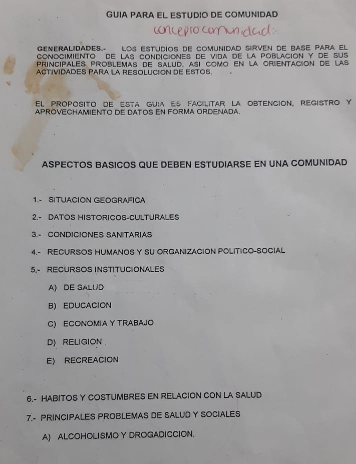 GUIA PARA EL ESTUDIO DE COMUNIDAD
GENERALIDADES.- LOS ESTUDIOS DE COMUNIDAD SIrveN DE BASE PARA El
CONOCIMIENTO DE LAS CONDICIONES DE VIDA DE LA POBLACION Y DE SUS
principales problemas de salud, asi como en la orientacion de las
ACTIVIDADES PARA LA RESOLUCION DE ESTOS.
el proposito de esta guia Es facilitar LA obtencion, registrO y
APROVECHAMIENTO DE DATOS EN FORMA ORDENADA.
ASPECTOS BASICOS QUE DEBEN ESTUDIARSE EN UNA COMUNIDAD
1.- SITUACION GEOGRAFICA
2.- DATOS HISTORICOS-CULTURALES
3.- CONDICIONES SANITARIAS
4.- RECURSOS HUMANOS Y SU ORGANIZACION POLITICO-SOCIAL
5.- RECURSOS INSTITUCIONALES
A) DE SALUD
B) EDUCACION
C) ECONOMIA Y TRABAJO
D) RELIGION
E) RECREACION
6.- HABITOS Y COSTUMBRES EN RELACION CON LA SALUD
7.- PRINCIPALES PROBLEMAS DE SALUD Y SOCIALES
A) ALCOHOLISMO Y DROGADICCION.