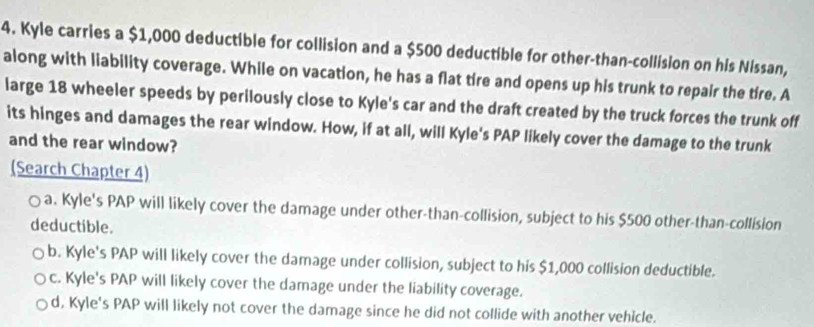 Kyle carries a $1,000 deductible for collision and a $500 deductible for other-than-collision on his Nissan,
along with liability coverage. While on vacation, he has a flat tire and opens up his trunk to repair the tire. A
large 18 wheeler speeds by perilously close to Kyle's car and the draft created by the truck forces the trunk off
its hinges and damages the rear window. How, if at all, will Kyle's PAP likely cover the damage to the trunk
and the rear window?
(Search Chapter 4)
a. Kyle's PAP will likely cover the damage under other-than-collision, subject to his $500 other-than-collision
deductible.
b. Kyle's PAP will likely cover the damage under collision, subject to his $1,000 collision deductible.
c. Kyle's PAP will likely cover the damage under the liability coverage.
d, Kyle's PAP will likely not cover the damage since he did not collide with another vehicle.