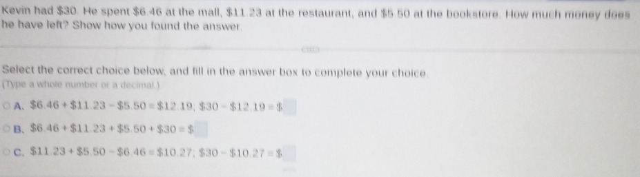 Kevin had $30. He spent $6.46 at the mall, $11.23 at the restaurant, and $5.50 at the bookstore. How much money does
he have left? Show how you found the answer.
Select the correct choice below, and fill in the answer box to complete your choice.
(Type a whole number or a decimal.)
A. $6.46+$11.23- $5.50=$12.19; $30-$12.19=$
B. $6.46+$11.23+$5.50+$30=$
C. $11.23+$5.50-$6.46=$10.27; $30-$10.27=$