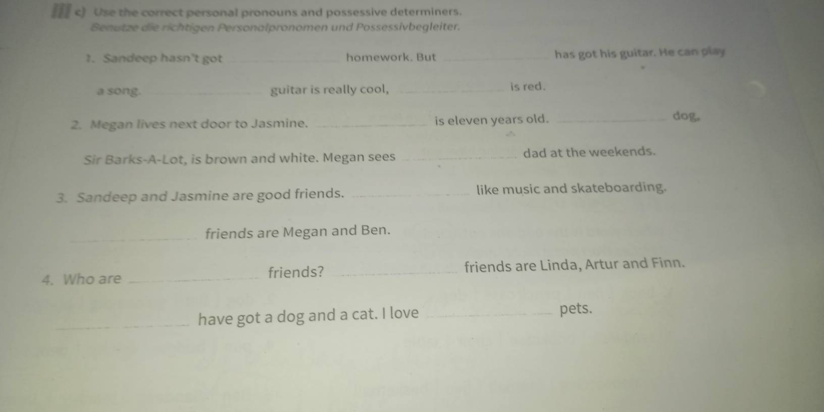 Use the correct personal pronouns and possessive determiners. 
Benutze die richtigen Personalpronomen und Possessivbegleiter. 
1. Sandeep hasn't got _homework. But _has got his guitar. He can play 
a song. _guitar is really cool, _is red. 
2. Megan lives next door to Jasmine. _is eleven years old. _dog, 
Sir Barks-A-Lot, is brown and white. Megan sees _dad at the weekends. 
3. Sandeep and Jasmine are good friends. _like music and skateboarding. 
_friends are Megan and Ben. 
4. Who are _friends? _friends are Linda, Artur and Finn. 
_have got a dog and a cat. I love _pets.