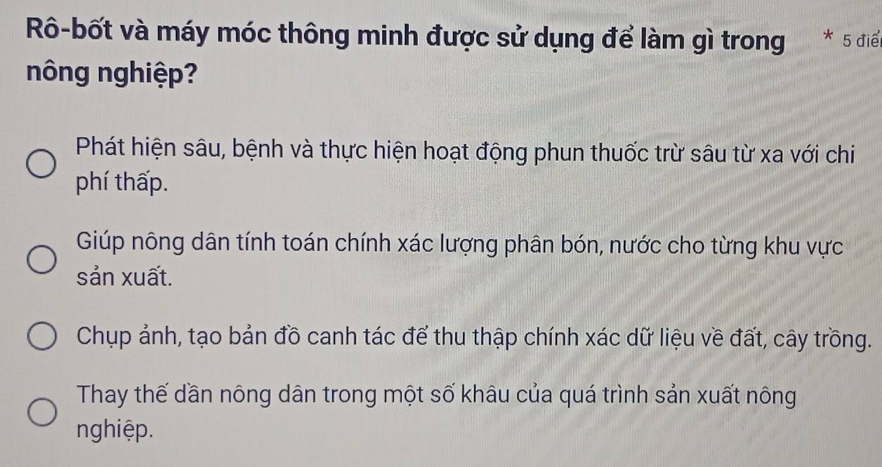 Rô-bốt và máy móc thông minh được sử dụng để làm gì trong * 5 điể
nông nghiệp?
Phát hiện sâu, bệnh và thực hiện hoạt động phun thuốc trừ sâu từ xa với chi
phí thấp.
Giúp nông dân tính toán chính xác lượng phân bón, nước cho từng khu vực
sản xuất.
Chụp ảnh, tạo bản đồ canh tác để thu thập chính xác dữ liệu về đất, cây trồng.
Thay thế dần nông dân trong một số khâu của quá trình sản xuất nông
nghiệp.