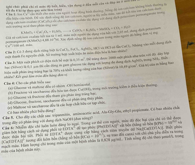 (ghi chú: phải chỉ rõ mức độ biết, hiểu, vận dụng ở đầu mỗi câu và đáp án ở môi cử
Câu 1: lon Ca^(2+) cần thiết cho máu của người hoạt động bình thường. Nồng độ ion calcium không bình thường là
tối đa 4 kí tự theo quy ước làm tròn)
dấu hiệu củ ph. Để xác định nông độ ion calcium, người ta lây mẫu máu, sau đô két tủa ion calcium dưới
môi trường acid theo phản ứng sau: rỗi cho calcium oxalate tác dụng với dung dịch potassium permanganate trong
dạng calcium oxalate (CaC_2O_4)
Giả sử calcium oxalate kết tủa từ 1 mL máu một người tác dụng vừa hét với 2,05 mL dung dịch potassium KMnO_4+CaC_2O_4+H_2SO_4to CaSO_4+K_2SO_4+MnSO_4+CO_2+H_2O
Ca^(2+)/100ml máu.  Xác định nồng độ ion calcium trong máu người đó bằng đơn vị mg
permanganate ( KMnO_4) 4,88.10^(-4)M
Câu 2: Có 5 dung dịch riêng biệt là CuCl_2,FeCl_3,AgNO_3 , HCl và HCl có lẫn CuCl_2
một thanh Fe nguyên chất. Số trường hợp xuất hiện ăn mòn điện hóa là bao nhiêu? . Nhúng vào mỗi dung dịch
Câu 3: Một ruột phích có diện tích b l mặt là 0,35m^2. Để tráng được 2000 ruột phích như trên với độ dày lớp
bạc (Silver) là 0,1 μm thì cần dùng m gam glucose tác dụng với lượng dư dung dịch AgNO_3
hiệu suất phản ứng tráng bạc là 70% và khối lượng riêng của bạc (Silver) là 10,49g/cm^3 Giá trị của m bằng bao trong NH_3. Biết
nhiêu? Kết quả làm tròn đến hàng đơn vị.
Câu 4: Cho các phát biểu sau:
(a) Glucose và maltose đều có nhóm -OH hemiacetal.
(b) Fructose và saccharose đều hòa tan được Cu(OH)_2 trong môi trường kiểm ở điều kiện thường.
(c) Glucose và fructose đều tham gia phản ứng tráng bạc.
(d) Glucose, fructose, saccharose đều có phản ứng thủy phân.
(e) Maltose và saccharose đều là các hợp chất hữu cơ tạp chức.
Có bao nhiêu phát biểu đúng?
Câu 5. Cho dãy các chất sau: tripanmitin, aminoacetic acid, Ala-Gly-Glu, ethyl propionate. Có bao nhiêu chất
trong dãy có phản ứng với dung dịch NaOH (đun nóng)?
Câu 6: Nhiễm độc chì luôn luôn đáng lo ngại. Trong cơ thể con người, mức độ độc hại của ợc
giảm bớt bằng cách sử dụng phối tử EDTA* để tạo phức [Pb(ED [TA)]^2- rất bền (hằng số bền beta (Pb)=10^(18.0) và
được thận bài tiết. Phối tử EDTA^(4-) được cung cấp bằng cách tiêm truyền dd Na_2[Ca(ED TA)]. Biết phức
[Ca(EDTA mạch máu. Hàm lượng chì trong máu của một bệnh nhân là 0,828 μg/mL. Tính nồng độ chì theo μmol/L trong )]^2 tương đối kém bền (hằng số bền beta (Ca)=10^(10.7)) 0, sự trao đổi canxi với chỉ chủ yếu diễn ra trong
máu của bệnh nhân này.