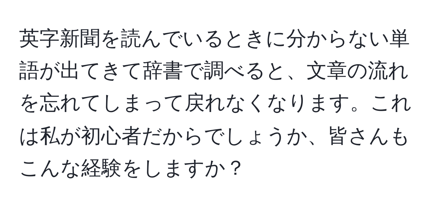 英字新聞を読んでいるときに分からない単語が出てきて辞書で調べると、文章の流れを忘れてしまって戻れなくなります。これは私が初心者だからでしょうか、皆さんもこんな経験をしますか？