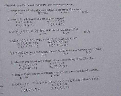 Direction/s: Choose and encircle the letter of the correct answer.
1. Which of the following does not belong to the group of numbers?
A. Two B. Three C. Four D. Six
2. Which of the following is a set of even integers?
B.  1,2,3,4
A.  2,4,6,8 D.  2,4,6,7
C.  1,3,5,7
3. Let A= 5,10,15,20,25. Which is not an element of A?
A. 5 B. 10 C. 20 D. 30
4. Let B= 6,9,12 and C= 6,12,18. What is B∪ C?
B.  3,9,12,18
A.  6,9,12,18 D.  6,9,12,15
C.  6,9,15,18
5. Let D be the set of odd integers from 1 to 15. How many elements does D have?
A. 8 B. 7 C. 6 D. 5
6. Which of the following is a subset of the set consisting of multiples of 7?
A.  7,14,23 B.  7,8,9
C.  7,10,13 D.  7,14,21
_
7. True or False: The set of integers is a subset of the set of natural numbers.
a. True b. False
and Y= 2,4,6,8. What is X∩ Y 7
8. Let X= 0,1,2,3,4,5,6,7,8,9 b.  2,4,6,8
EAA a. 0  1,3,4,5,7 d.  0,1,3,9
C.