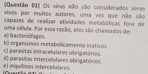 (Questão 01) Os vírus não são considerados seres
vivos por muitos autores, uma vez que não são
capazes de realizar atividades metabólicas fora de
uma célula. Por essa razão, eles são chamados de:
a) bacteriófagos.
b) organismos metabolicamente inativos.
c) parasitas intracelulares obrigatórios.
d) parasitas intercelulares obrigatórios.
e) inquilinos intercelulares.