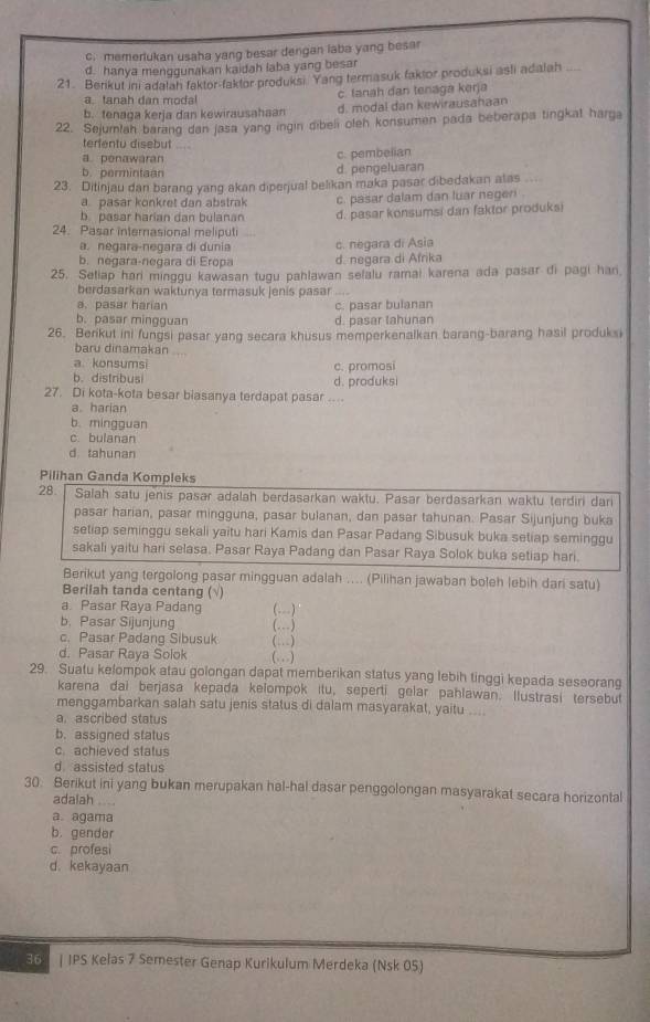 c. memerlukan usaha yang besar dengan laba yang besar
d. hanya menggunakan kaidah laba yang besar
21. Berikut ini adalah faktor-faktor produksi. Yang termasuk faktor produksi asli adalah
a. tanah dan modal c. tanah dan tenaga kerja
b. tenaga kerja dan kewirausahaan d. modal dan kewirausahaan
22. Sejurlah barang dan jasa yang ingin dibeli olen konsumen pada beberapa tingkat harga
terfentu disebut_
a. penawaran c. pembelian
b. permintaan d. pengeluaran
23. Ditinjau dan barang yang akan diperjual belikan maka pasar dibedakan alas
a pasar konkret dan abstrak
b pasar harian dan bulanan c. pasar dalam dan luar negeri .
24. Pasar internasional meliputi d. pasar konsumsi dan faktor produks
a. negara-negara di dunia
b. negara-negara di Eropa c. negara di Asia d. negara di Afrika
25. Setiap hari minggu kawasan tugu pahlawan selalu ramai karena ada pasar di pagi har
berdasarkan waktunya termasuk jenis pasar ....
a.pasar harian
b. pasar mingguan d. pasar tahunan c. pasar bulanan
26. Berikut ini fungsi pasar yang secara khusus memperkenalkan barang-barang hasil produksi
baru dinamakan
a konsumsi
b. distribusi c. promosi
27. Di kota-kota besar biasanya terdapat pasar d. produksi
a. harian
b. mingguan
c bulanan
d tahunan
Pilihan Ganda Kompleks
28. Salah satu jenis pasar adalah berdasarkan waktu. Pasar berdasarkan waktu terdiri dari
pasar harian, pasar mingguna, pasar bulanan, dan pasar tahunan. Pasar Sijunjung buka
setiap seminggu sekali yaitu hari Kamis dan Pasar Padang Sibusuk buka setiap seminggu
sakali yaitu hari selasa. Pasar Raya Padang dan Pasar Raya Solok buka setiap hari.
Berikut yang tergolong pasar mingguan adalah .... (Pilihan jawaban boleh lebih dari satu)
Berilah tanda centang (√)
a. Pasar Raya Padang (---)
b. Pasar Sijunjung (. )
c. Pasar Padang Sibusuk (…)
d. Pasar Raya Solok (.)
29. Suatu kelompok atau golongan dapat memberikan status yang lebih tinggi kepada seseorang
karena dai berjasa kepada kelompok itu, seperti gelar pahlawan. Ilustrasi tersebut
menggambarkan salah satu jenis status di dalam masyarakat, yaitu ....
a. ascribed status
b. assigned status
c.achieved status
d assisted status
30. Berikut ini yang bukan merupakan hal-hal dasar penggolongan masyarakat secara horizontal
adalah ....
a. agama
b. gender
c. profesi
d. kekayaan
36 | IPS Kelas 7 Semester Genap Kurikulum Merdeka (Nsk 05)