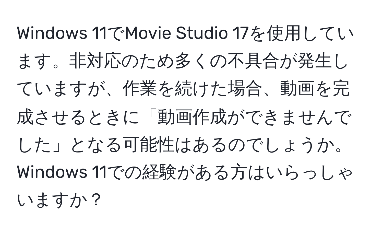 Windows 11でMovie Studio 17を使用しています。非対応のため多くの不具合が発生していますが、作業を続けた場合、動画を完成させるときに「動画作成ができませんでした」となる可能性はあるのでしょうか。Windows 11での経験がある方はいらっしゃいますか？