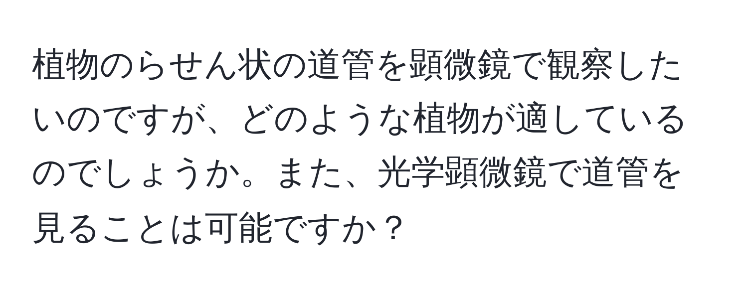 植物のらせん状の道管を顕微鏡で観察したいのですが、どのような植物が適しているのでしょうか。また、光学顕微鏡で道管を見ることは可能ですか？