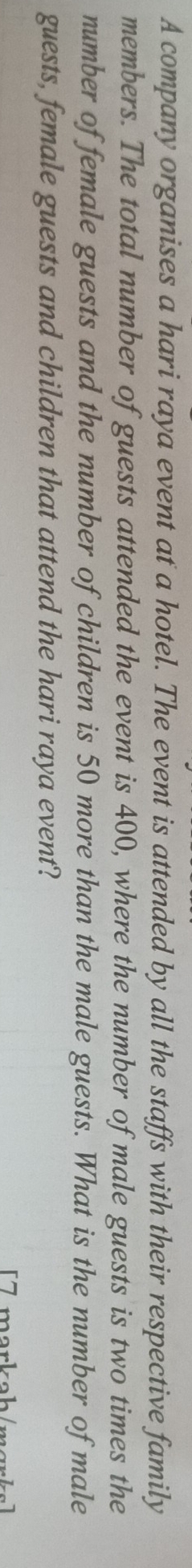 A company organises a hari raya event at a hotel. The event is attended by all the staffs with their respective family 
members. The total number of guests attended the event is 400, where the number of male guests is two times the 
number of female guests and the number of children is 50 more than the male guests. What is the number of male 
guests, female guests and children that attend the hari raya event? 
[7 markah/mɑrks]