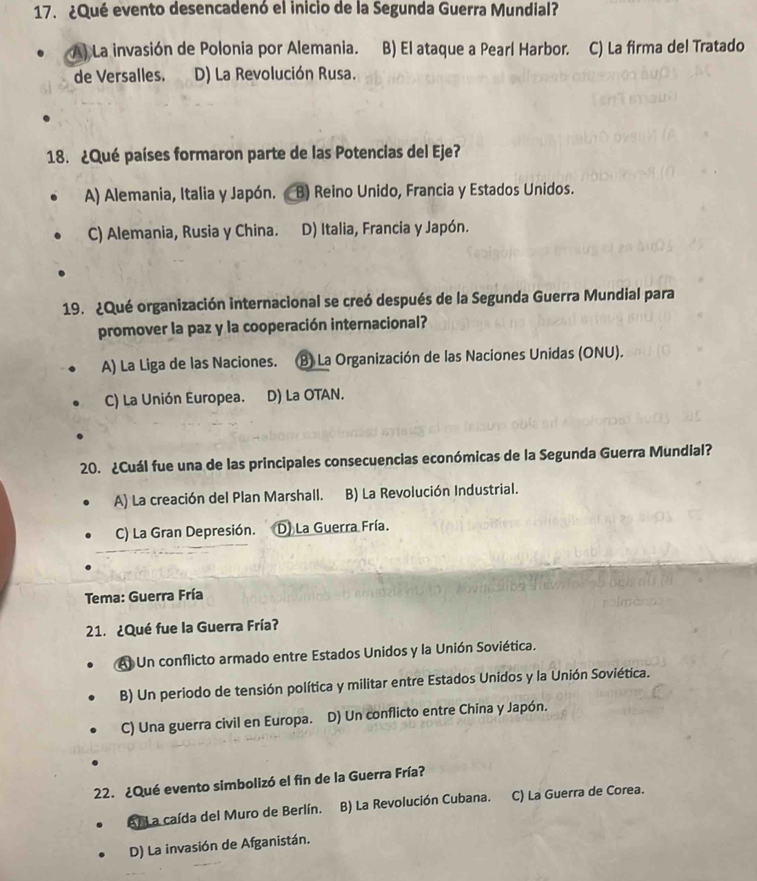 ¿Qué evento desencadenó el inicio de la Segunda Guerra Mundial?
A) La invasión de Polonia por Alemania..B) El ataque a Pearl Harbor. C) La firma del Tratado
de Versalles. D) La Revolución Rusa.
18. ¿Qué países formaron parte de las Potencias del Eje?
A) Alemania, Italia y Japón. B) Reino Unido, Francia y Estados Unidos.
C) Alemania, Rusia y China. D) Italia, Francia y Japón.
19. ¿Qué organización internacional se creó después de la Segunda Guerra Mundial para
promover la paz y la cooperación internacional?
A) La Liga de las Naciones. B) La Organización de las Naciones Unidas (ONU).
C) La Unión Europea. D) La OTAN.
20. ¿Cuál fue una de las principales consecuencias económicas de la Segunda Guerra Mundial?
A) La creación del Plan Marshall. B) La Revolución Industrial.
C) La Gran Depresión. D. La Guerra Fría.
Tema: Guerra Fría
21. ¿Qué fue la Guerra Fría?
Al Un conflicto armado entre Estados Unidos y la Unión Soviética.
B) Un periodo de tensión política y militar entre Estados Unidos y la Unión Soviética.
C) Una guerra civil en Europa. D) Un conflicto entre China y Japón.
22. ¿Qué evento simbolizó el fin de la Guerra Fría?
el L a caída del Muro de Berlín. B) La Revolución Cubana. C) La Guerra de Corea.
D) La invasión de Afganistán.