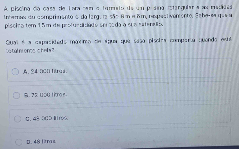 A piscina da casa de Lara tem o formato de um prisma retangular e as medidas
internas do comprimento e da largura são 8m e 6 m, respectivamente. Sabe-se que a
piscina tem 1,5 m de profundidade em toda a sua extensão.
Qual é a capacidade máxima de água que essa piscina comporta quando está
totalmente cheia?
A. 24 000 litros.
B. 72 000 litros.
C. 48 000 litros.
D. 48 litros.