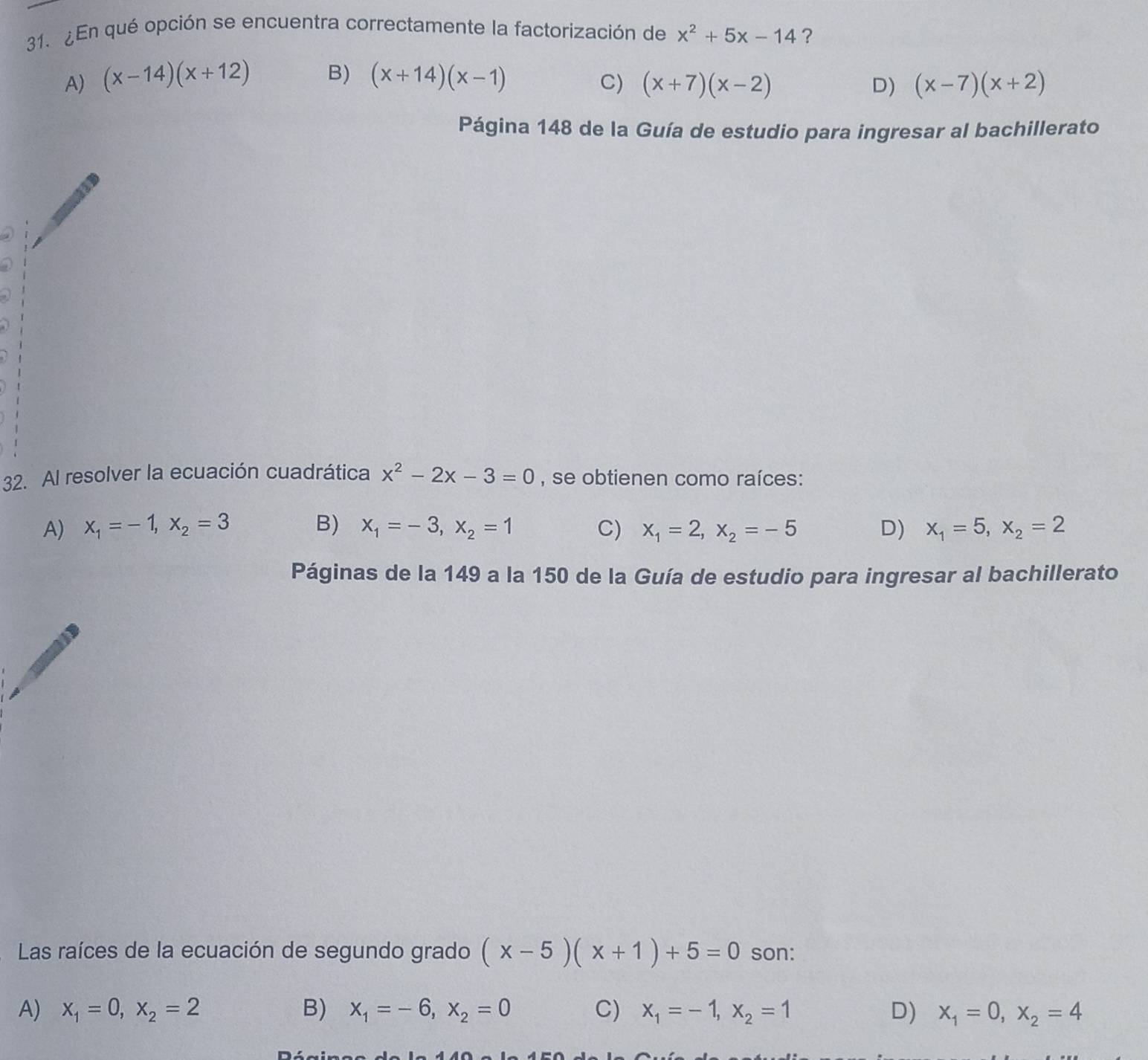 ¿En qué opción se encuentra correctamente la factorización de x^2+5x-14 ?
A) (x-14)(x+12) B) (x+14)(x-1) C) (x+7)(x-2) (x-7)(x+2)
D)
Página 148 de la Guía de estudio para ingresar al bachillerato
32. Al resolver la ecuación cuadrática x^2-2x-3=0 , se obtienen como raíces:
A) x_1=-1, x_2=3 B) x_1=-3, x_2=1 C) x_1=2, x_2=-5 D) x_1=5, x_2=2
Páginas de la 149 a la 150 de la Guía de estudio para ingresar al bachillerato
Las raíces de la ecuación de segundo grado (x-5)(x+1)+5=0 son:
A) x_1=0, x_2=2 B) x_1=-6, x_2=0 C) x_1=-1, x_2=1 D) x_1=0, x_2=4