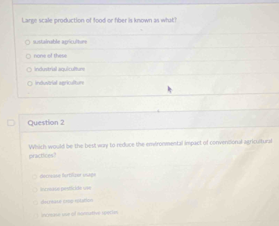 Large scale production of food or fıber is known as what?
sustainable agriculture
none of these
industrial aquiculture
industrial agriculture
Question 2
Which would be the best way to reduce the environmental impact of conventional agricultural
practices?
decrease fertilizer usage
increase pestícide use
decrease crop rotation
increase use of nonnative specles