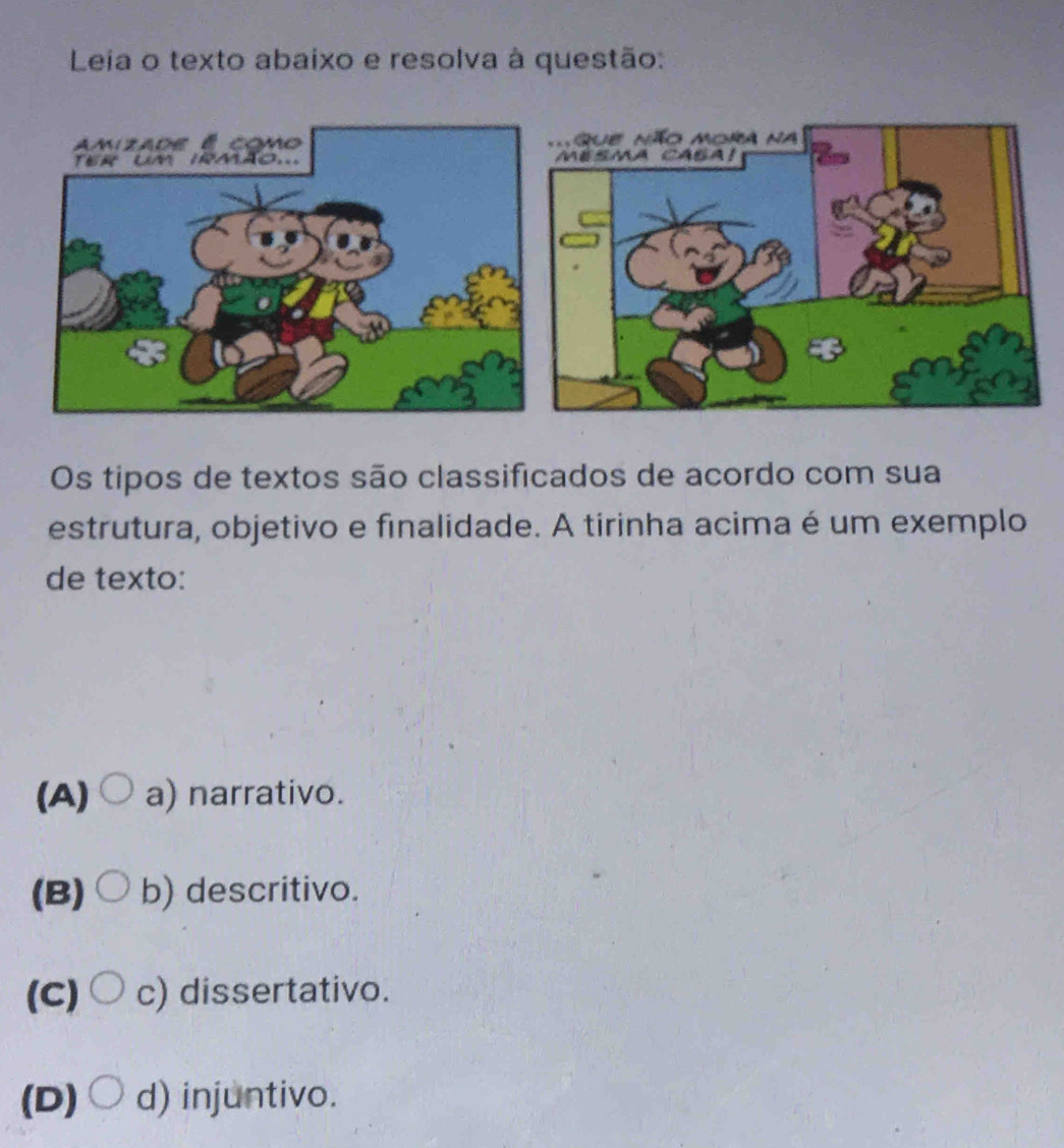 Leia o texto abaixo e resolva à questão:

Os tipos de textos são classificados de acordo com sua
estrutura, objetivo e finalidade. A tirinha acima é um exemplo
de texto:
(A) a) narrativo.
(B) b) descritivo.
(c)○ c) dissertativo.
(D) d) injuntivo.