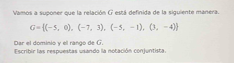 Vamos a suponer que la relación G está definida de la siguiente manera.
G= (-5,0),(-7,3),(-5,-1),(3,-4)
Dar el dominio y el rango de G. 
Escribir las respuestas usando la notación conjuntista.