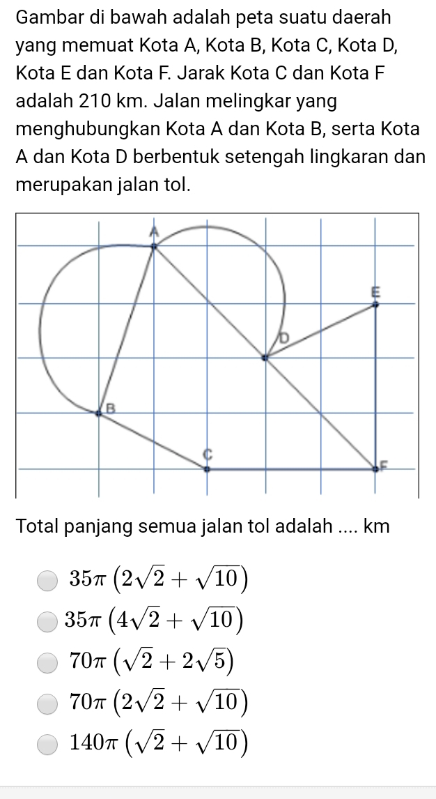 Gambar di bawah adalah peta suatu daerah
yang memuat Kota A, Kota B, Kota C, Kota D,
Kota E dan Kota F. Jarak Kota C dan Kota F
adalah 210 km. Jalan melingkar yang
menghubungkan Kota A dan Kota B, serta Kota
A dan Kota D berbentuk setengah lingkaran dan
merupakan jalan tol.
Total panjang semua jalan tol adalah .... km
35π (2sqrt(2)+sqrt(10))
35π (4sqrt(2)+sqrt(10))
70π (sqrt(2)+2sqrt(5))
70π (2sqrt(2)+sqrt(10))
140π (sqrt(2)+sqrt(10))