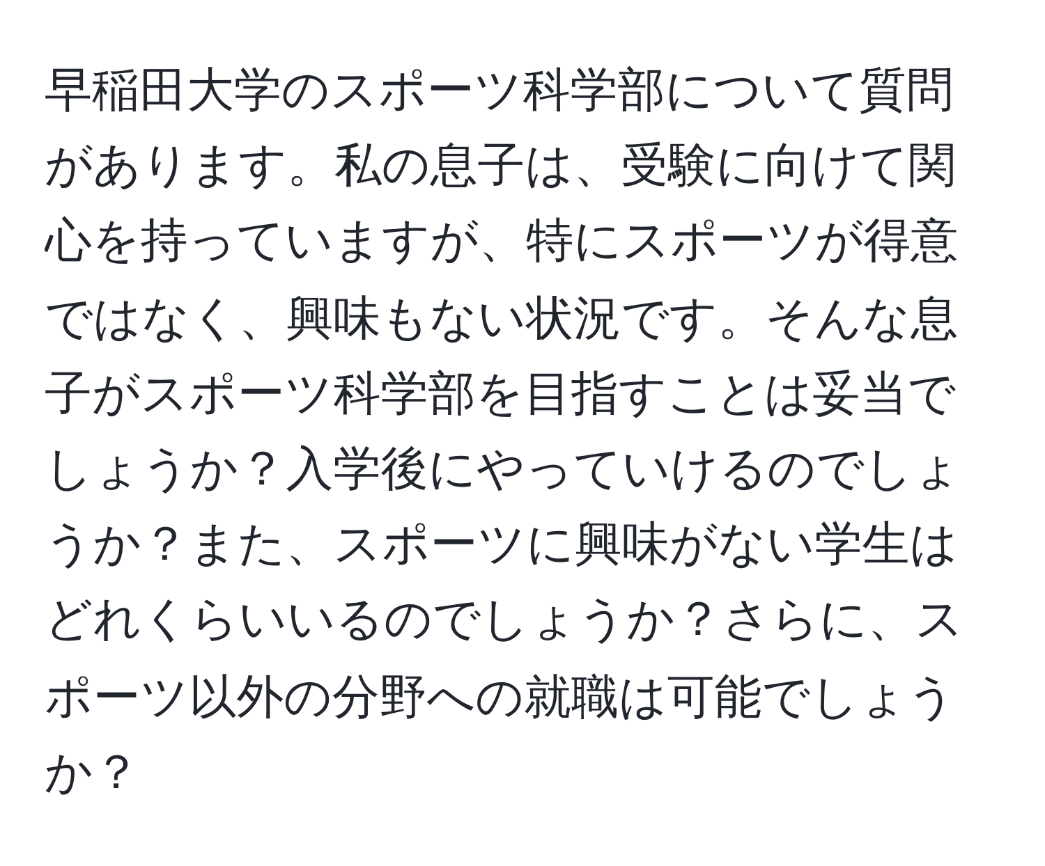 早稲田大学のスポーツ科学部について質問があります。私の息子は、受験に向けて関心を持っていますが、特にスポーツが得意ではなく、興味もない状況です。そんな息子がスポーツ科学部を目指すことは妥当でしょうか？入学後にやっていけるのでしょうか？また、スポーツに興味がない学生はどれくらいいるのでしょうか？さらに、スポーツ以外の分野への就職は可能でしょうか？