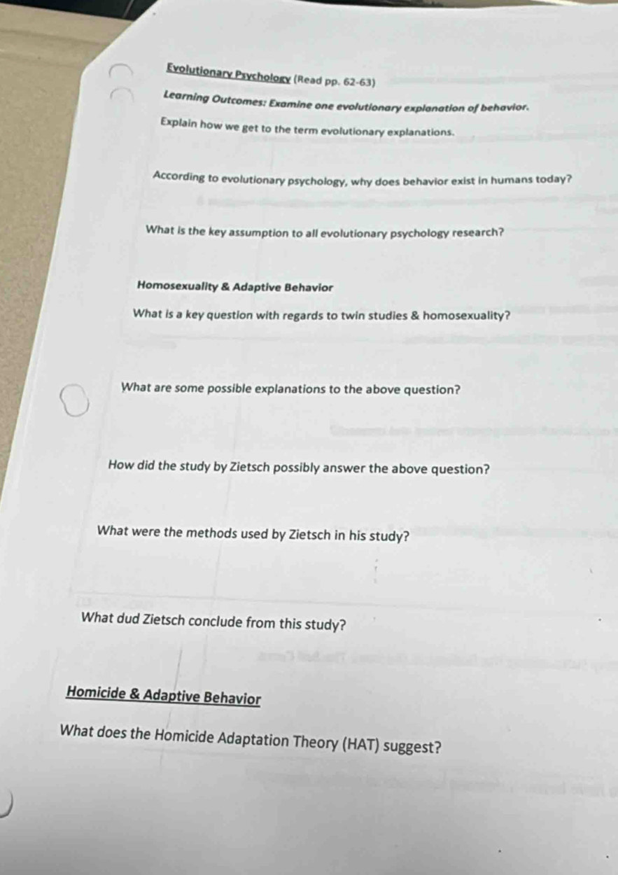 Evolutionary Psychology (Read pp. 62-63) 
Learning Outcomes: Examine one evolutionary explanation of behavior. 
Explain how we get to the term evolutionary explanations. 
According to evolutionary psychology, why does behavior exist in humans today? 
What is the key assumption to all evolutionary psychology research? 
Homosexuality & Adaptive Behavior 
What is a key question with regards to twin studies & homosexuality? 
What are some possible explanations to the above question? 
How did the study by Zietsch possibly answer the above question? 
What were the methods used by Zietsch in his study? 
What dud Zietsch conclude from this study? 
Homicide & Adaptive Behavior 
What does the Homicide Adaptation Theory (HAT) suggest?