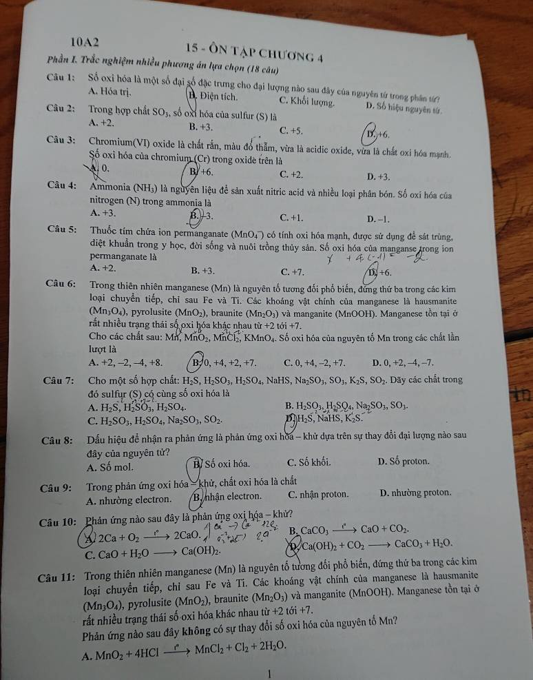 10A2
15 - ÔN tập chương 4
Phần I. Trắc nghiệm nhiều phương án lựa chọn (18 câu)
Câu 1:  Số oxi hóa là một số đại số đặc trưng cho đại lượng nào sau đây của nguyên từ trong phân tứ? D. Số hiệu nguyên tứ
A. Hóa trị. Đ. Điện tích C. Khối lượng.
Câu 2: Trong hợp chất SO_3 , số oxt hóa của sulfur (S) là
A. +2. B. +3. C. +5. D.+6.
Câu 3: Chromium(VI) oxide là chất rắn, màu đổ thẫm, vừa là acidic oxide, vừa là chất oxi hóa mạnh
Số oxi hóa của chromium (Cr) trong oxide trên là. 0. B +6. C. +2. D. +3.
Câu 4: Ammonia (NH₃) là nguyên liệu để sản xuất nitric acid và nhiều loại phân bón. Số oxí hóa của
nitrogen (N) trong ammonia là
A. +3. B.  3. C. +1. D. -1.
Câu 5: :Thuốc tím chứa ion permanganate (MnO_4^(-) có tính oxi hóa mạnh, được sử dụng để sát trùng,
diệt khuẩn trong y học, đời sống và nuôi trồng thủy sản. Số oxi hóa của manganse trong ion
permanganate là
A. +2. B. +3 C. +7. D, +6.
Câu 6: Trong thiên nhiên manganese (Mn) là nguyên tố tương đổi phổ biến, đứng thứ ba trong các kim
loại chuyển tiếp, chỉ sau Fe và Ti. Các khoáng vật chính của manganese là hausmanite
(Mn_3)O_4) , pyrolusite (MnO_2) , braunite (Mn_2O_3) và manganite (MnOOH). Manganese tồn tại ở
rất nhiều trạng thái số oxi hóa khác nhau t tir+2toi+7.
Cho các chất sau: Mr MnO_2,MnCl_2, KMnO_4. * Số oxi hóa của nguyên tố Mn trong các chất lần
lượt là
A. +2, -2, -4, +8. B, 0, +4,+2, +7. C. 0,+4,-2,+7. D. 0,+2,-4,-7.
Câu 7: Cho một số hợp chất: H_2S,H_2SO_3,H_2SO_4, NaHS, Na_2SO_3,SO_3,K_2S,SO_2. Dãy các chất trong
đó sulfur (S) có cùng số oxi hóa là
B.
A. H_2S,H_2SO_3,H_2SO_4. H_2SO_3,H_2SO_4,Na_2SO_3,SO_3.
C. H_2SO_3,H_2SO_4,Na_2SO_3,SO_2. D H_2S,NaHS,K_2S
Câu 8: Dấu hiệu để nhận ra phản ứng là phản ứng oxi hòa - khử dựa trên sự thay đổi đại lượng nào sau
đây của nguyên tử? D. Số proton.
A. Số mol. Bỉ Số oxi hóa. C. Số khối.
Câu 9: Trong phản ứng oxi hóa = khử, chất oxi hóa là chất
A. nhường electron. B nhận electron. C. nhận proton. D. nhường proton.
Câu 10: Phản ứng nào sau đây là phản ứng oxị hóa - khử?
a 2Ca+O_2to 2Ca2CaO.
B. CaCO_3xrightarrow e^aCaO+CO_2.
C. CaO+H_2Oto Ca(OH)_2.
Ca(OH)_2+CO_2to CaCO_3+H_2O.
Câu 11: Trong thiên nhiên manganese (Mn) là nguyên tổ tương đổi phổ biến, đứng thứ ba trong các kim
loại chuyển tiếp, chỉ sau Fe và Ti. Các khoáng vật chính của manganese là hausmanite
(Mn_3O_4) , pyrolusite (MnO_2) , braunite (Mn_2O_3) và manganite (MnOOH). Manganese tồn tại ở
rất nhiều trạng thái số oxi hóa khác nhau tir+2toi+7.
Phản ứng nào sau đây không có sự thay đổi số oxi hóa của nguyên tố Mn?
A. MnO_2+4HClto MnCl_2+Cl_2+2H_2O.
1