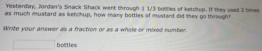 Yesterday, Jordan's Snack Shack went through 1 1/3 bottles of ketchup. If they used 2 times
as much mustard as ketchup, how many bottles of mustard did they go through? 
Write your answer as a fraction or as a whole or mixed number.
□ bottles