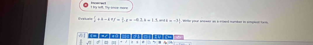 Incorrect 
1 try left. Try once more 
Evaluate  f/g +h-kiff= 2/3 , g=-0.2, h=1.5 , and k=-3 1/3 . Write your answer as a mixed number in simplest form.
sqrt(□ ) ∈∞ → : aΩ ΣU flim als
 □ /□   sqrt(□ ) □^(□) () [0] + 2 s Ø 7 B A