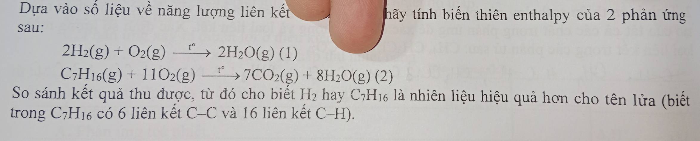 Dựa vào số liệu về năng lượng liên kết thãy tính biến thiên enthalpy của 2 phản ứng 
sau:
2H_2(g)+O_2(g)xrightarrow t°2H_2O(g)(1)
C_7H_16(g)+11O_2(g)to 7CO_2(g)+8H_2O(g)(2)
So sánh kết quả thu được, từ đó cho biết H_2 hay C7H₁6 là nhiên liệu hiệu quả hơn cho tên lửa (biết 
trong C_7H_16 có 6 liên kết C-C và 16 liên kết C-H).