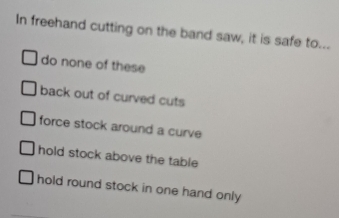 In freehand cutting on the band saw, it is safe to...
do none of these
back out of curved cuts
force stock around a curve
hold stock above the table
hold round stock in one hand only