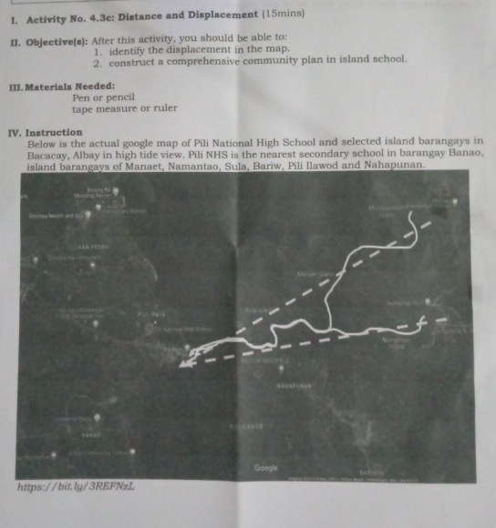 Activity No. 4.3c: Distance and Displacement (15mins) 
II. Objective(s): After this activity, you should be able to: 
1. identify the displacement in the map. 
2. construct a comprehensive community plan in island school. 
III. Materials Needed: 
Pen or pencil 
tape measure or ruler 
IV. Instruction 
Below is the actual google map of Pili National High School and selected island barangays in 
Bacacay, Albay in high tide view. Pili NHS is the nearest secondary school in barangay Banao, 
h